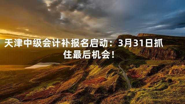 天津中级会计补报名启动：3月31日抓住最后机会！