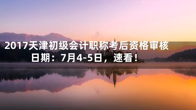 2017天津初级会计职称考后资格审核日期：7月4-5日，速看！