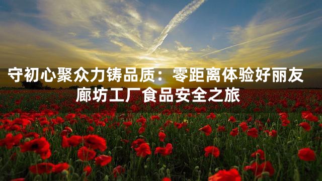 守初心聚众力铸品质：零距离体验好丽友廊坊工厂食品安全之旅