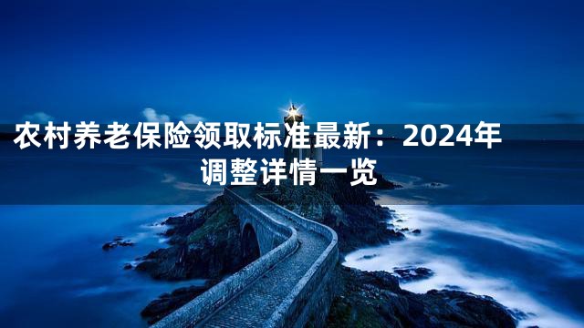 农村养老保险领取标准最新：2024年调整详情一览