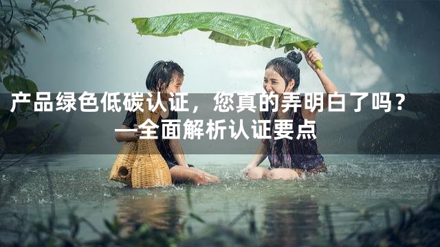 产品绿色低碳认证，您真的弄明白了吗？—全面解析认证要点