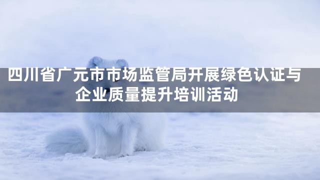 四川省广元市市场监管局开展绿色认证与企业质量提升培训活动