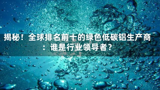 揭秘！全球排名前十的绿色低碳铝生产商：谁是行业领导者？