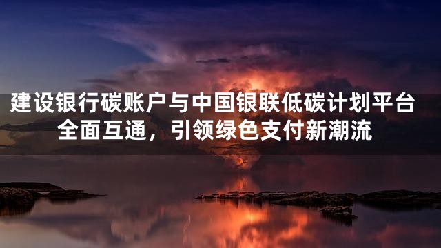 建设银行碳账户与中国银联低碳计划平台全面互通，引领绿色支付新潮流