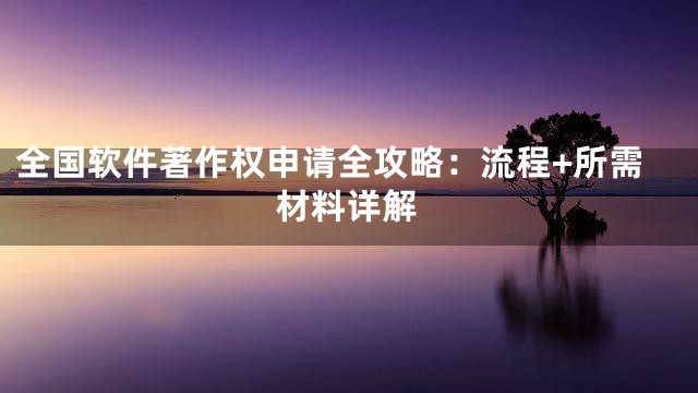 全国软件著作权申请全攻略：流程+所需材料详解