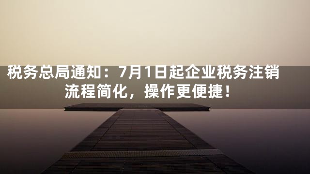 税务总局通知：7月1日起企业税务注销流程简化，操作更便捷！