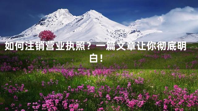如何注销营业执照？一篇文章让你彻底明白！