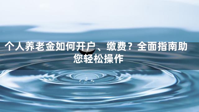 个人养老金如何开户、缴费？全面指南助您轻松操作