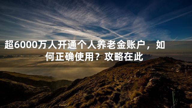 超6000万人开通个人养老金账户，如何正确使用？攻略在此