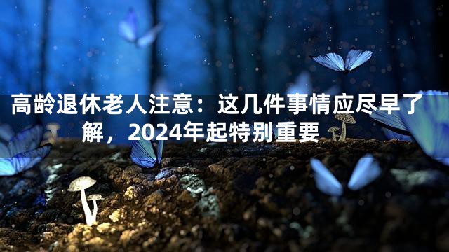 高龄退休老人注意：这几件事情应尽早了解，2024年起特别重要