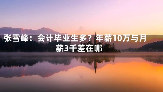 张雪峰：会计毕业生多？年薪10万与月薪3千差在哪