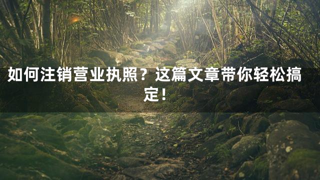 如何注销营业执照？这篇文章带你轻松搞定！