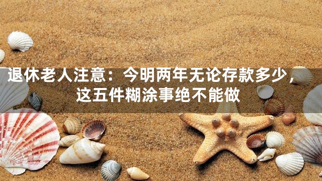 退休老人注意：今明两年无论存款多少，这五件糊涂事绝不能做