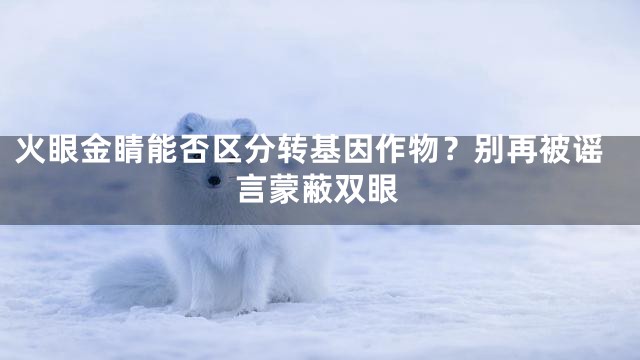 火眼金睛能否区分转基因作物？别再被谣言蒙蔽双眼