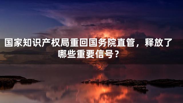国家知识产权局重回国务院直管，释放了哪些重要信号？