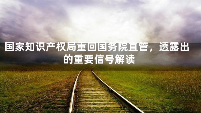 国家知识产权局重回国务院直管，透露出的重要信号解读