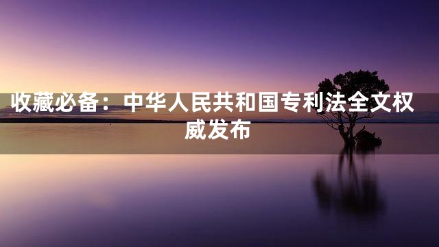 收藏必备：中华人民共和国专利法全文权威发布