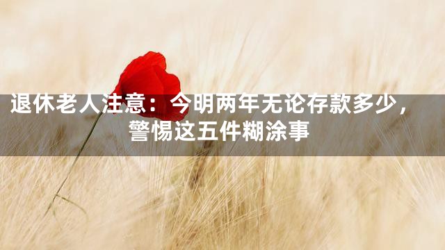 退休老人注意：今明两年无论存款多少，警惕这五件糊涂事