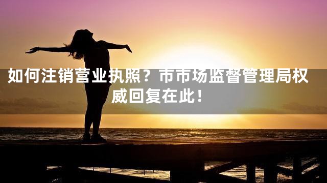 如何注销营业执照？市市场监督管理局权威回复在此！