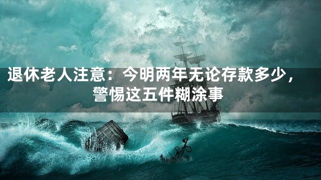 退休老人注意：今明两年无论存款多少，警惕这五件糊涂事