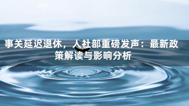 事关延迟退休，人社部重磅发声：最新政策解读与影响分析