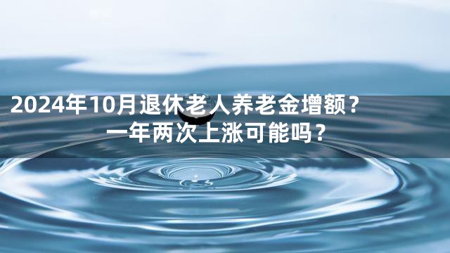 2024年10月退休老人养老金增额？一年两次上涨可能吗？