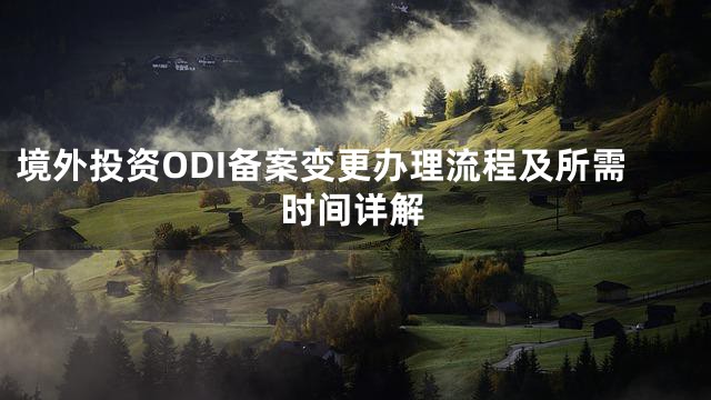 境外投资ODI备案变更办理流程及所需时间详解