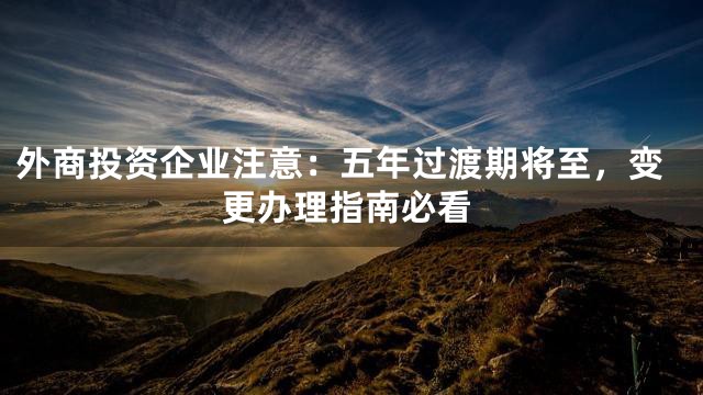 外商投资企业注意：五年过渡期将至，变更办理指南必看