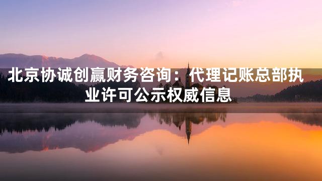 北京协诚创赢财务咨询：代理记账总部执业许可公示权威信息