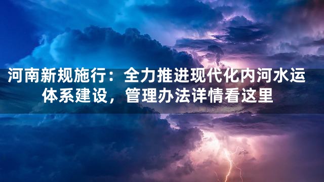 河南新规施行：全力推进现代化内河水运体系建设，管理办法详情看这里