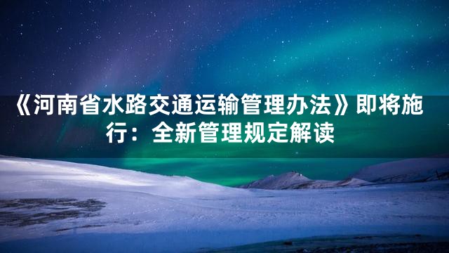 《河南省水路交通运输管理办法》即将施行：全新管理规定解读
