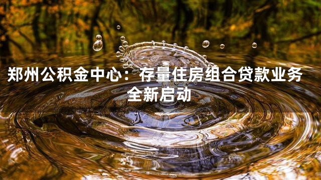 郑州公积金中心：存量住房组合贷款业务全新启动