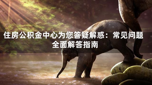 住房公积金中心为您答疑解惑：常见问题全面解答指南