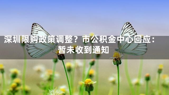 深圳限购政策调整？市公积金中心回应：暂未收到通知