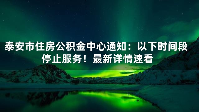 泰安市住房公积金中心通知：以下时间段停止服务！最新详情速看