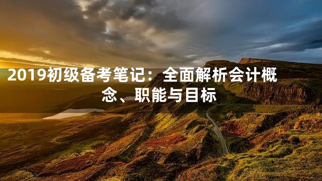2019初级备考笔记：全面解析会计概念、职能与目标