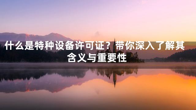 什么是特种设备许可证？带你深入了解其含义与重要性