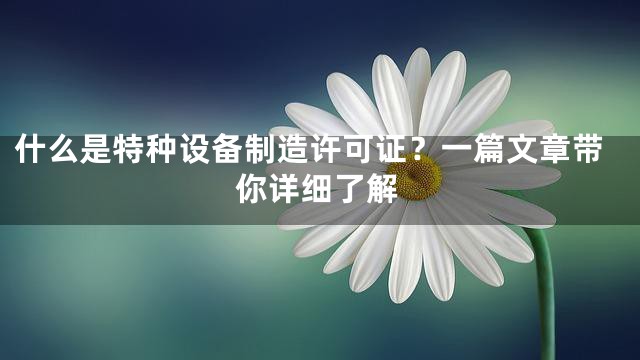 什么是特种设备制造许可证？一篇文章带你详细了解