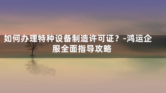 如何办理特种设备制造许可证？-鸿运企服全面指导攻略