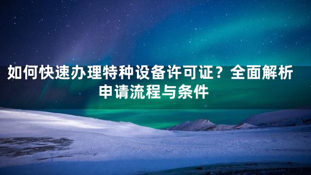 如何快速办理特种设备许可证？全面解析申请流程与条件