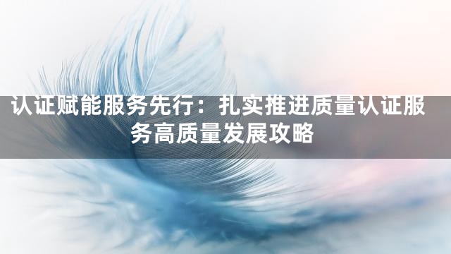 认证赋能服务先行：扎实推进质量认证服务高质量发展攻略