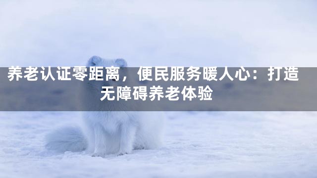 养老认证零距离，便民服务暖人心：打造无障碍养老体验