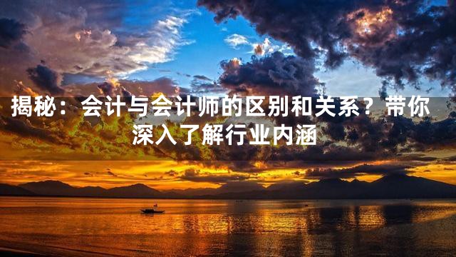 揭秘：会计与会计师的区别和关系？带你深入了解行业内涵