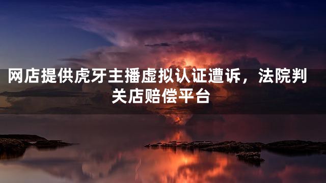 网店提供虎牙主播虚拟认证遭诉，法院判关店赔偿平台