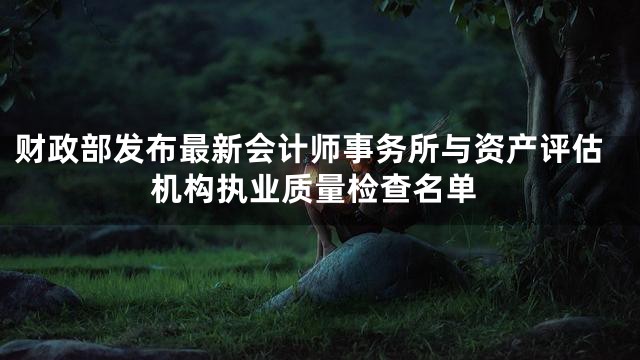 财政部发布最新会计师事务所与资产评估机构执业质量检查名单