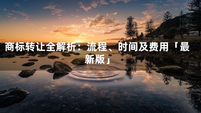 商标转让全解析：流程、时间及费用「最新版」