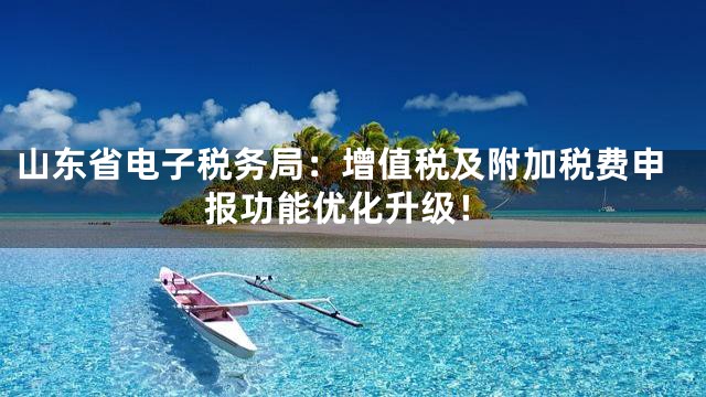 山东省电子税务局：增值税及附加税费申报功能优化升级！