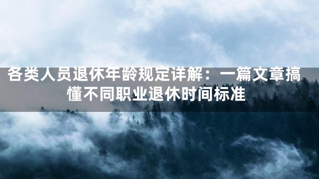各类人员退休年龄规定详解：一篇文章搞懂不同职业退休时间标准