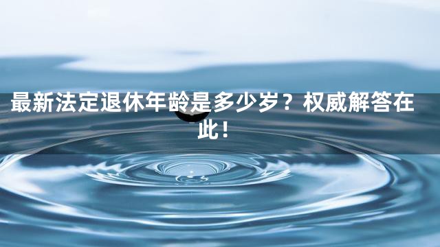 最新法定退休年龄是多少岁？权威解答在此！