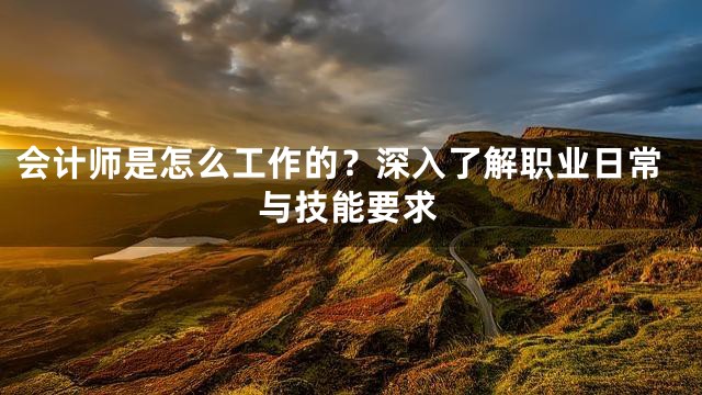 会计师是怎么工作的？深入了解职业日常与技能要求
